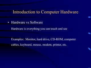 Introduction to Computer Hardware
• Hardware vs Software
Hardware is everything you can touch and see
Examples: Monitor, hard drive, CD-ROM, computer
cables, keyboard, mouse, modem, printer, etc.
 