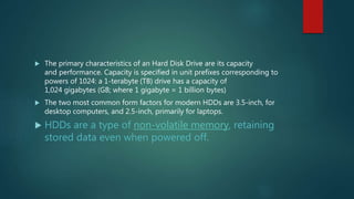  The primary characteristics of an Hard Disk Drive are its capacity
and performance. Capacity is specified in unit prefixes corresponding to
powers of 1024: a 1-terabyte (TB) drive has a capacity of
1,024 gigabytes (GB; where 1 gigabyte = 1 billion bytes)
 The two most common form factors for modern HDDs are 3.5-inch, for
desktop computers, and 2.5-inch, primarily for laptops.
 HDDs are a type of non-volatile memory, retaining
stored data even when powered off.
 