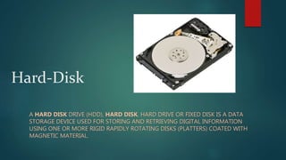 Hard-Disk
A HARD DISK DRIVE (HDD), HARD DISK, HARD DRIVE OR FIXED DISK IS A DATA
STORAGE DEVICE USED FOR STORING AND RETRIEVING DIGITAL INFORMATION
USING ONE OR MORE RIGID RAPIDLY ROTATING DISKS (PLATTERS) COATED WITH
MAGNETIC MATERIAL.
 