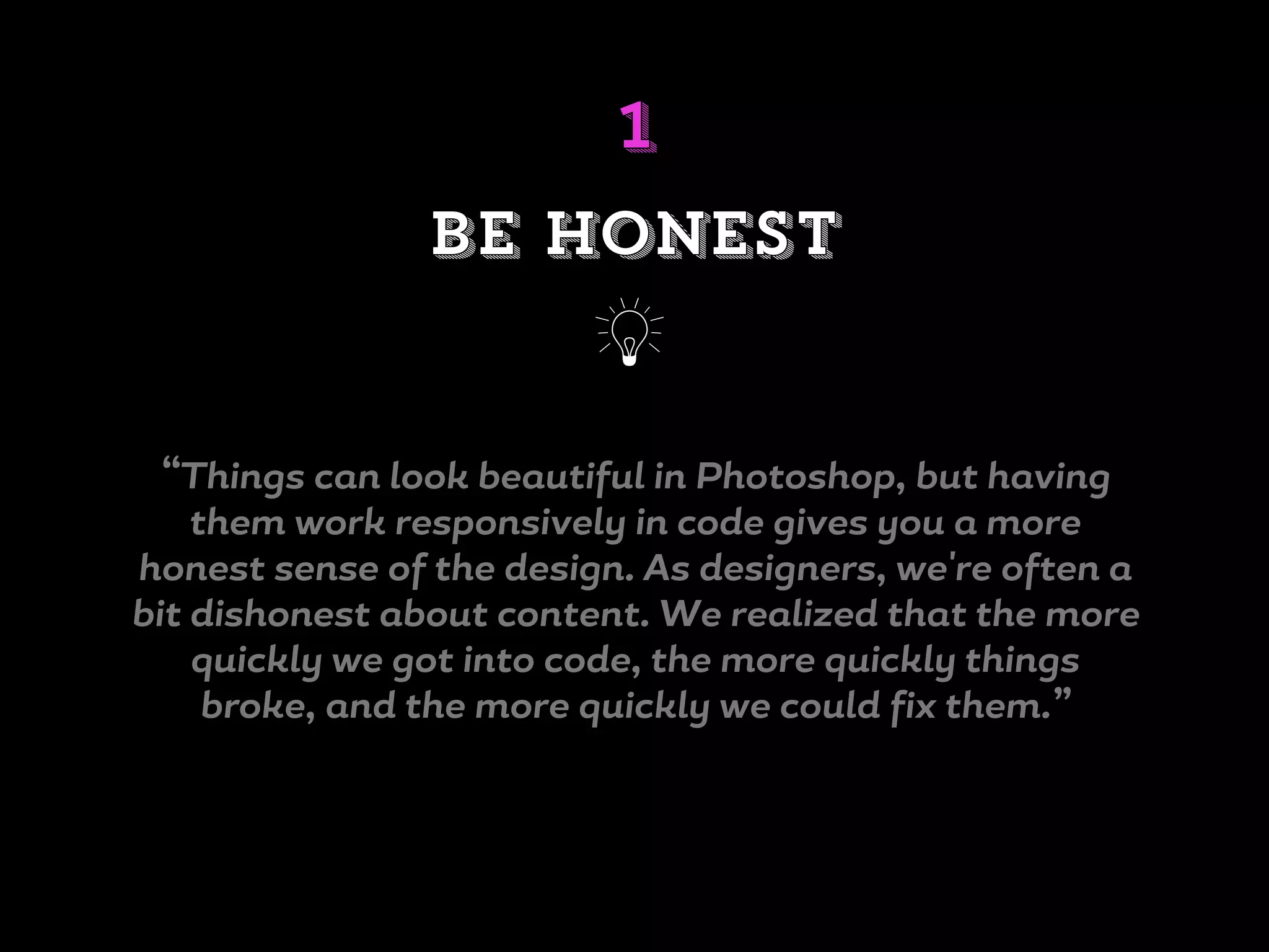 “Things can look beautiful in Photoshop, but having
them work responsively in code gives you a more
honest sense of the design. As designers, we're often a
bit dishonest about content. We realized that the more
quickly we got into code, the more quickly things
broke, and the more quickly we could fix them.”
be honest
j
1
 
