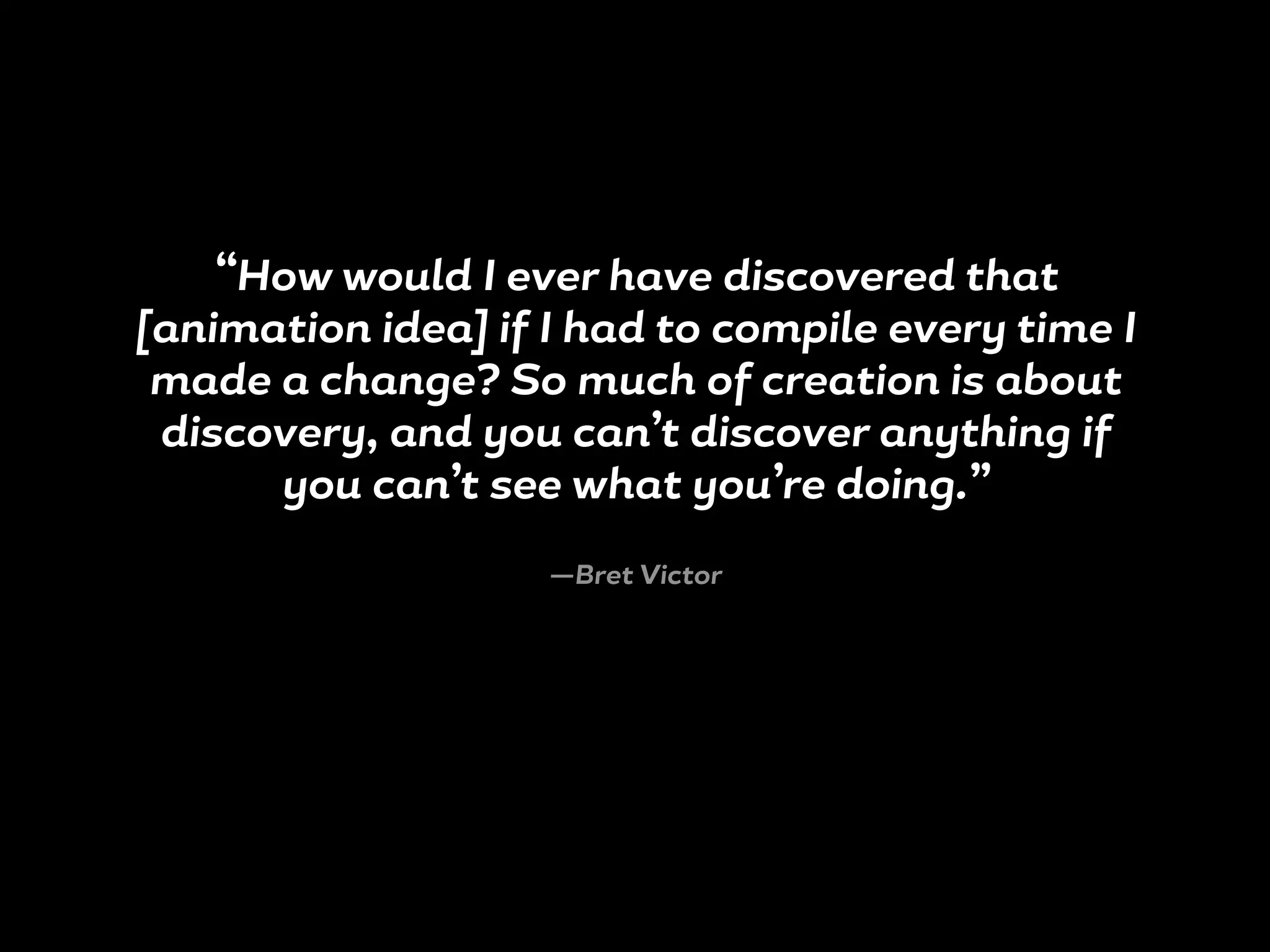 “How would I ever have discovered that
[animation idea] if I had to compile every time I
made a change? So much of creation is about
discovery, and you can’t discover anything if
you can’t see what you’re doing.”
—Bret Victor
 