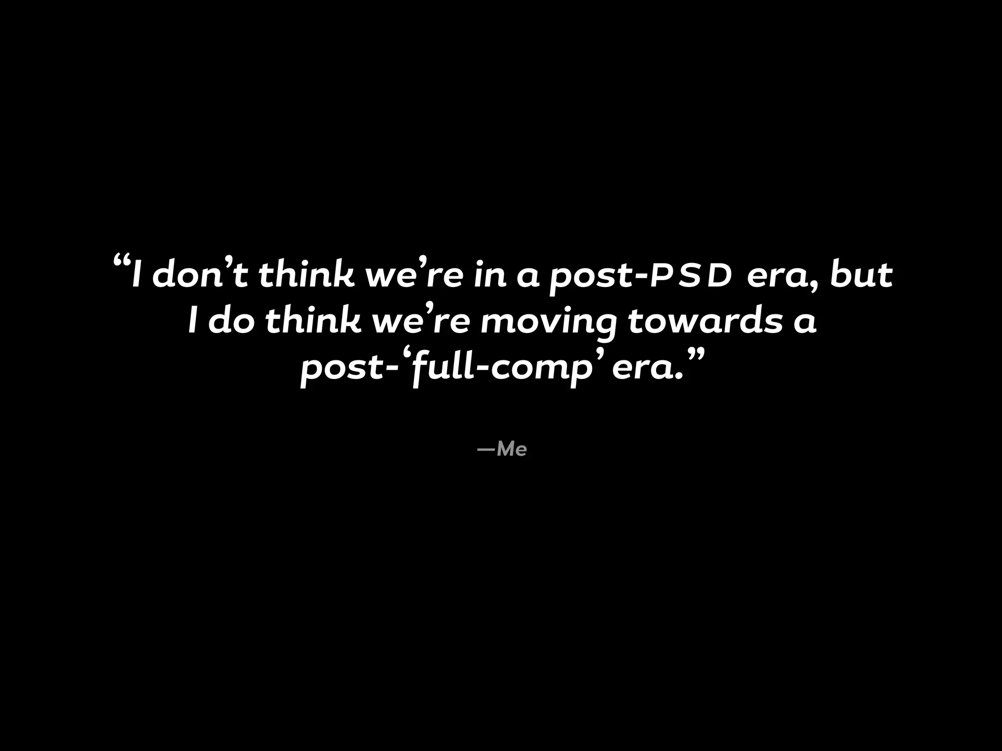 “I don’t think we’re in a post-P S D era, but
I do think we’re moving towards a
post-‘full-comp’ era.”
—Me
 