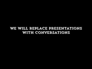 We will replace presentations
with conversations
 