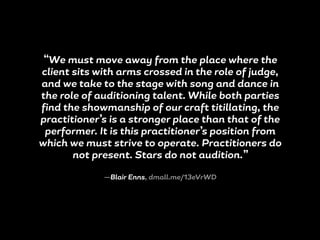 “We must move away from the place where the
client sits with arms crossed in the role of judge,
and we take to the stage with song and dance in
the role of auditioning talent. While both parties
find the showmanship of our craft titillating, the
practitioner’s is a stronger place than that of the
performer. It is this practitioner’s position from
which we must strive to operate. Practitioners do
not present. Stars do not audition.”
—Blair Enns, dmall.me/13eVrWD
 