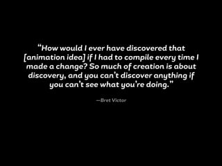 “How would I ever have discovered that
[animation idea] if I had to compile every time I
made a change? So much of creation is about
discovery, and you can’t discover anything if
you can’t see what you’re doing.”
—Bret Victor
 