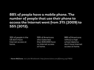 88% of people have a mobile phone. The
number of people that use their phone to
access the Internet went from 31% (2009) to
55% (2012).
35% of people in the
US don’t have
Internet access at
home.
59% of Americans
who make less
than $30,000 have
no Internet access
at home.
88% of Americans
without a high
school diploma
don’t have Internet
access at home.
—Karen McGrane, via Luke Wroblewski. http://www.lukew.com/ff/entry.asp?1602
 