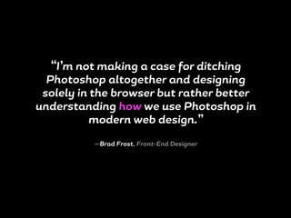 “I’m not making a case for ditching
Photoshop altogether and designing
solely in the browser but rather better
understanding how we use Photoshop in
modern web design.”
—Brad Frost, Front-End Designer
 