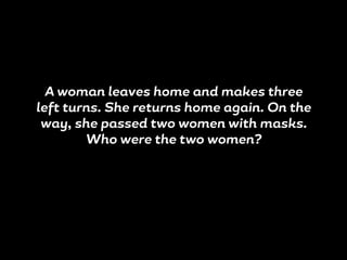 A woman leaves home and makes three
left turns. She returns home again. On the
way, she passed two women with masks.
Who were the two women?
 