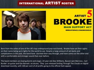 Born from the ashes of one of the UK's top underground pop-rock bands,  Brooke have set their sights on their name being up in lights for the world to see. Despite a large amount of set-backs and complications in the past, the band have  stormed their way through, and have come out the other end with a comfortable and stronger sound than ever before. The band members are lead guitarist and singer, 22-year-old Alex Willlams, Bassist Jack Merrony , Carl Burder  on guitar and Gav Barnett  on drums.  They  just released Smiling Through The Clouds on digital download recently, with 100 per cent of all profits going to the official Haiti appeal. 