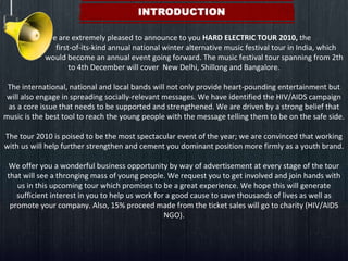   We are extremely pleased to announce to you  HARD ELECTRIC TOUR 2010,  the    first-of-its-kind annual national winter alternative music festival tour in India, which    would become an annual event going forward. The music festival tour spanning from 2th to 4th December will cover  New Delhi, Shillong and Bangalore. The international, national and local bands will not only provide heart-pounding entertainment but will also engage in spreading socially-relevant messages. We have identified the HIV/AIDS campaign as a core issue that needs to be supported and strengthened. We are driven by a strong belief that music is the best tool to reach the young people with the message telling them to be on the safe side. The tour 2010 is poised to be the most spectacular event of the year; we are convinced that working with us will help further strengthen and cement you dominant position more firmly as a youth brand. We offer you a wonderful business opportunity by way of advertisement at every stage of the tour that will see a thronging mass of young people. We request you to get involved and join hands with us in this upcoming tour which promises to be a great experience. We hope this will generate sufficient interest in you to help us work for a good cause to save thousands of lives as well as promote your company. Also, 15% proceed made from the ticket sales will go to charity (HIV/AIDS NGO). 