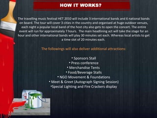   The travelling music festival HET 2010 will include 3 international bands and 6 national bands on board. The tour will cover 3 cities in the country and organised at huge outdoor venues, each night a popular local band of the host city also gets to open the concert. The entire event will run for approximately 7 hours.  The main headlining act will take the stage for an hour and other international bands will play 30 minutes set each. Whereas local artists to get a time slot of 20 minutes each.    The followings will also deliver additional attractions:   Sponsors Stall Press conference Merchandise Tents  Food/Beverage Stalls NGO Movement & Foundations Meet & Greet (Autograph Signing Session) Special Lighting and Fire Crackers display 