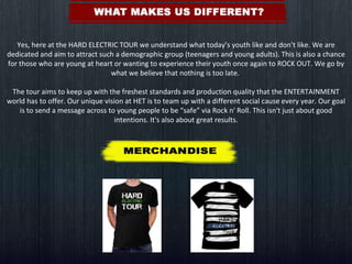 Yes, here at the HARD ELECTRIC TOUR we understand what today’s youth like and don’t like. We are dedicated and aim to attract such a demographic group (teenagers and young adults). This is also a chance for those who are young at heart or wanting to experience their youth once again to ROCK OUT. We go by what we believe that nothing is too late.    The tour aims to keep up with the freshest standards and production quality that the ENTERTAINMENT world has to offer. Our unique vision at HET is to team up with a different social cause every year. Our goal is to send a message across to young people to be “safe” via Rock n' Roll. This isn't just about good intentions. It's also about great results. 