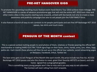 To promote the upcoming travelling music festival event Hard Electric Tour 2010 achieve more mileage. PRE-HET HANGOVER is a series of advance promotional gigs that will visit the entire HET 2010 host cities and other metro cities in the country starting June onwards, armed with live bands not only to create a mass awareness and publicity campaigns but also to ask people join the FUN FAMILY force.  It also feature a bunch of easy to win contests to let people participate and win free VIP Backstage HET 2010 passes, tee shirts and much more.   This is a special contest inviting people to send photos of them, relatives or friends wearing the official HET merchandise or making HARD ELECTRIC TOUR signs/logo on their faces, shirts, hands, arms, cars, bikes, bags, palms etc. Each month these photos will then be put up on the official tour website, social networking pages on MySpace, Facebook, Orkut, Twitter etc  The best entry gets to win Penguin of the Month title each month, the prize include two free ALL ACCESS Backstage HET 2010 passes and also the chance to meet, greet their favorite ARTISTS on board, and take home  signed free autographed goodies. This is something every young people won’t like to miss and is an easy way to win attention. The Contest will start rolling from JULY onwards. 