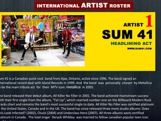 Sum 41 is a Canadian punk rock  band from Ajax, Ontario, active since 1996. The band signed an international record deal with Island Records in 1999. And  the band  was  personally  chosen  by Metallica to be the main tribute act  for  their  MTV icon: M etallica   in 2003. The band released their debut album, All Killer No Filler in 2001. The band achieved mainstream success with their first single from the album, "Fat Lip", which reached number-one on the Billboard Modern Rock Tracks chart and remains the band's most successful single to date. All Killer No Filler was certified platinum in the United States, Canada and in the UK. The band has since released three more studio albums: Does This Look Infected? (2002), Chuck (2004) and Underclass Hero (2007). All three albums were certified platinum in Canada.  The lead singer  Deryck Whibley  was married to fellow canadian popular teen icon Avril Lavigne . 