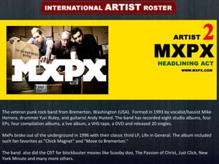 The veteran punk rock band from Bremerton, Washington (USA).  Formed in 1993 by vocalist/bassist Mike Herrera, drummer Yuri Ruley, and guitarist Andy Husted. The band has recorded eight studio albums, four EPs, four compilation albums, a live album, a VHS tape, a DVD and released 20 singles.  MxPx broke out of the underground in 1996 with their classic third LP, Life in General. The album included such fan favorites as "Chick Magnet" and "Move to Bremerton." The band  also did the OST for blockbuster movies like Scooby doo, The Passion of Christ, Just Click, New York Minute and many more others.  