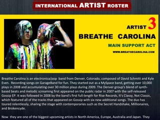 Breathe Carolina is an electronica/pop  band from Denver, Colorado, composed of David Schmitt and Kyle Even.  Recording songs on GarageBand for fun. They started out as a MySpace band, getting over 10,000 plays in 2008 and accumulating over 30 million plays during 2009. The Denver group's blend of synth-based beats and melodic screaming first appeared on the public radar in 2007 with the self-released Gossip EP. It was followed in 2008 by the band's first full-length for Rise Records, It's Classy, Not Classic, which featured all of the tracks that appeared on Gossip with six new additional songs. The duo has toured relentlessly, sharing the stage with contemporaries such as the Secret Handshake, Millionaires, and Brokencyde. Now  they are one of the biggest upcoming artists in North America, Europe, Australia and Japan.   They are  signed to Fearless Records.  