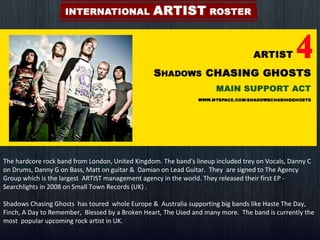 The hardcore rock band from London, United Kingdom. The band's lineup included trey on Vocals, Danny C on Drums, Danny G on Bass, Matt on guitar &  Damian on Lead Guitar.  They  are signed to The Agency Group which is the largest  ARTIST management agency in the world. They released their first EP - Searchlights in 2008 on Small Town Records (UK) .  Shadows Chasing Ghosts  has toured  whole Europe &  Australia supporting big bands like Haste The Day,  Finch, A Day to Remember,  Blessed by a Broken Heart, The Used and many more.  The band is currently the most  popular upcoming rock artist in UK. 