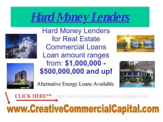 Hard Money Lenders Hard Money Lenders for Real Estate Commercial Loans Loan amount ranges from:  $1,000,000 - $500,000,000 and up !   CLICK HERE**   http://www. creativecommercialcapital .com/ www.CreativeCommercialCapital.com  Alternative Energy Loans Available 