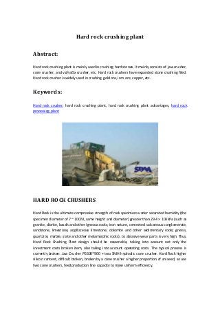 Hard rock crushing plant 
Abstract: 
Hard rock crushing plant is mainly used in crushing hard stones. It mainly consists of jaw crusher, 
cone crusher, and vsi/vsi5x crusher, etc. Hard rock crushers have expanded stone crushing filed. 
Hard rock crusher is widely used in crushing gold ore, iron ore, copper, etc. 
Keywords: 
Hard rock crusher, hard rock crushing plant, hard rock crushing plant advantages, hard rock 
processing plant 
HARD ROCK CRUSHERS 
Hard Rock is the ultimate compressive strength of rock specimens under saturated humidity (the 
specimen diameter of 7 ~ 10CM, same height and diameter) greater than 29.4 × 103kPa (such as 
granite, diorite, basalt and other igneous rocks; iron nature, cemented calcareous conglomerate, 
sandstone, limestone, argillaceous limestone, dolomite and other sedimentary rocks; gneiss, 
quartzite, marble, slate and other metamorphic rocks), to abrasive wear parts is very high. Thus, 
Hard Rock Crushing Plant design should be reasonable, taking into account not only the 
investment costs broken item, also taking into account operating costs. The typical process is 
currently broken: Jaw Crusher PE600*900 + two SMH hydraulic cone crusher. Hard Rock higher 
silicon content, difficult broken, broken by a cone crusher a higher proportion of aniseed, so use 
two cone crushers, feed production line capacity to make uniform efficiency. 
 