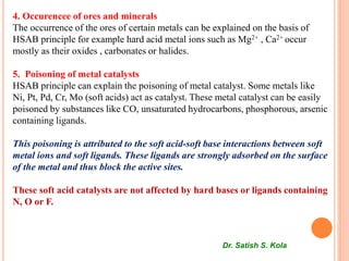 4. Occurencee of ores and minerals
The occurrence of the ores of certain metals can be explained on the basis of
HSAB principle for example hard acid metal ions such as Mg2+ , Ca2+ occur
mostly as their oxides , carbonates or halides.
5. Poisoning of metal catalysts
HSAB principle can explain the poisoning of metal catalyst. Some metals like
Ni, Pt, Pd, Cr, Mo (soft acids) act as catalyst. These metal catalyst can be easily
poisoned by substances like CO, unsaturated hydrocarbons, phosphorous, arsenic
containing ligands.
This poisoning is attributed to the soft acid-soft base interactions between soft
metal ions and soft ligands. These ligands are strongly adsorbed on the surface
of the metal and thus block the active sites.
These soft acid catalysts are not affected by hard bases or ligands containing
N, O or F.
Dr. Satish S. Kola
 