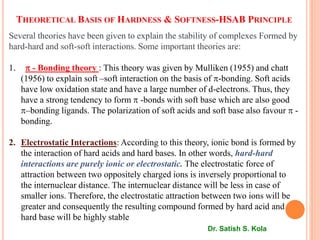 THEORETICAL BASIS OF HARDNESS & SOFTNESS-HSAB PRINCIPLE
Several theories have been given to explain the stability of complexes Formed by
hard-hard and soft-soft interactions. Some important theories are:
1.  - Bonding theory : This theory was given by Mulliken (1955) and chatt
(1956) to explain soft –soft interaction on the basis of -bonding. Soft acids
have low oxidation state and have a large number of d-electrons. Thus, they
have a strong tendency to form  -bonds with soft base which are also good
–bonding ligands. The polarization of soft acids and soft base also favour  -
bonding.
2. Electrostatic Interactions: According to this theory, ionic bond is formed by
the interaction of hard acids and hard bases. In other words, hard-hard
interactions are purely ionic or electrostatic. The electrostatic force of
attraction between two oppositely charged ions is inversely proportional to
the internuclear distance. The internuclear distance will be less in case of
smaller ions. Therefore, the electrostatic attraction between two ions will be
greater and consequently the resulting compound formed by hard acid and
hard base will be highly stable
Dr. Satish S. Kola
 