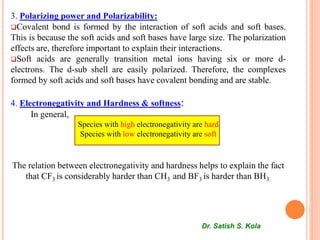 3. Polarizing power and Polarizability:
Covalent bond is formed by the interaction of soft acids and soft bases.
This is because the soft acids and soft bases have large size. The polarization
effects are, therefore important to explain their interactions.
Soft acids are generally transition metal ions having six or more d-
electrons. The d-sub shell are easily polarized. Therefore, the complexes
formed by soft acids and soft bases have covalent bonding and are stable.
4. Electronegativity and Hardness & softness:
In general,
Species with high electronegativity are hard
Species with low electronegativity are soft
The relation between electronegativity and hardness helps to explain the fact
that CF3 is considerably harder than CH3 and BF3 is harder than BH3.
Dr. Satish S. Kola
 