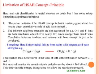 Limitation of HSAB Concept /Principle
Hard and soft classification is useful concept no doubt but it has some tricky
limitations as pointed out below:-
1. The prime limitation f the HSAB concept is that it is widely general and has
no any direct quantitative scale of acid base strength .
2. The inherent acid base strengths are not accounted for e.g. OH- and F- ions
are both hard bases where OH- is nearly 1013 times stronger base than F- ions
Correlation between hardness and inherent acid base strength is yet to be
developed.
Sometimes Hard Soft principal fails to keep parity with inherent acid-base
strengths. e.g.
CH3(g) + H2(g) CH4(g) + H + (g)
This reaction must be favoured in the view of soft-soft combination between CH3
and H-.
But in actual practice the combination is endothermic by about + 360 kJ/mol.
This unfavourable entropy change dose not allow the reaction to proceed.
Dr. Satish S. Kola
 