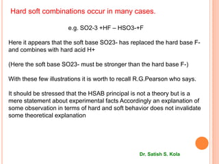 Hard soft combinations occur in many cases.
e.g. SO2-3 +HF – HSO3-+F
Here it appears that the soft base SO23- has replaced the hard base F-
and combines with hard acid H+
(Here the soft base SO23- must be stronger than the hard base F-)
With these few illustrations it is worth to recall R.G.Pearson who says.
It should be stressed that the HSAB principal is not a theory but is a
mere statement about experimental facts Accordingly an explanation of
some observation in terms of hard and soft behavior does not invalidate
some theoretical explanation
Dr. Satish S. Kola
 