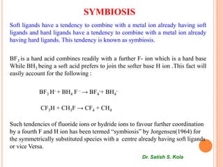 SYMBIOSIS
Soft ligands have a tendency to combine with a metal ion already having soft
ligands and hard ligands have a tendency to combine with a metal ion already
having hard ligands. This tendency is known as symbiosis.
BF3 is a hard acid combines readily with a further F- ion which is a hard base
While BH3 being a soft acid prefers to join the softer base H ion .This fact will
easily account for the following :
BF3 H- + BH4 F – → BF4
-+ BH4
-
CF3H + CH3F → CF4 + CH4
Such tendencies of fluoride ions or hydride ions to favour further coordination
by a fourth F and H ion has been termed “symbiosis” by Jorgensen(1964) for
the symmetrically substituted species with a centre already having soft ligands
or vice Versa.
Dr. Satish S. Kola
 