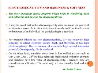 ELECTRONEGATIVITY AND HARDNESS & SOFTNESS
 The most important atomic property which helps in classifying hard
and soft acids and bases is the electronegativity.
 It may be noted that in this electronegativity does not mean the power of
an atom in a molecule to attract electrons towards itself but it refers also
to the power of an individual ion participating in a reaction.
 For example lithium has low electronegativity, Li+ has relatively high
tendency to attract electrons toward itself, and therefore, it has high
electronegativity. This is because of extremely high second ionisation
potential. Consequently, Li+ is hard acid.
 On the other hand, transition metal ions in low oxidation state such as
Cu+ , Hg+ , Ag+ , Cd2+ etc have relatively high second ionisation energies
and therefore have low value of electronegativity. Therefore, they are
considered as soft acids. The same way we can consider hard and soft
bases.
Dr. Satish S. Kola
 