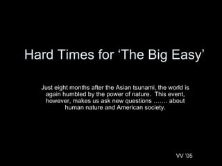 Hard Times for ‘The Big Easy’ Just eight months after the Asian tsunami, the world is again humbled by the power of nature.  This event, however, makes us ask new questions ……. about human nature and American society. VV ’05 