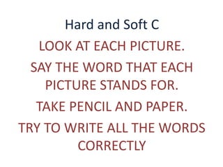 Hard and Soft C 
LOOK AT EACH PICTURE. 
SAY THE WORD THAT EACH 
PICTURE STANDS FOR. 
TAKE PENCIL AND PAPER. 
TRY TO WRITE ALL THE WORDS 
CORRECTLY 
 