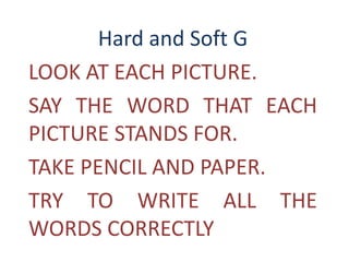 Hard and Soft G
LOOK AT EACH PICTURE.
SAY THE WORD THAT EACH
PICTURE STANDS FOR.
TAKE PENCIL AND PAPER.
TRY TO WRITE ALL THE
WORDS CORRECTLY
 
