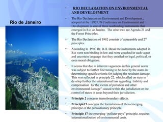 Rio de Janeiro
• . RIO DECLARATION ON ENVIRONMENTAL
AND DEVELOPMENT
• The Rio Declaration on Environment and Development.,
adopted at the 1992 UN Conference on Environment and
Development, is one of three nonbinding instruments that
emerged in Rio de Janeiro. The other two are Agenda 21 and
the Forest Principles.
• The Rio Declaration of 1992 consists of a preamble and 27
principles.
• According to Prof. Dr. B.H. Desai the instruments adopted in
Rio were non binding in law and were couched in such vague
and uncertain language that they entailed no legal, political, or
even moral obligation.
• It seems that due to inherent vagueness in this general norm
was subject to further fine tuning to be done by the states in
determining specific criteria for judging the resultant damage.
This was reflected in principle 22, which called on state to “
develop further the international law regarding liability and
compensation for the victim of pollution and other
environmental damage” caused within the jurisdiction or the
control of states in areas beyond their jurisdiction.
• Principle 2 concerns transeboundary effects.
• Principle15 concerns the formulation of then-emerging
principle of the precautionary principle.
• Principle 17 the emerging “polluter pays” principle, requires
internationalization of environmental costs.
 