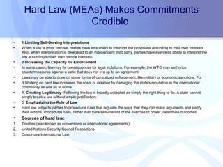 Hard Law (MEAs) Makes Commitments
Credible
• 1 Limiting Self-Serving Interpretations
• When a law is more precise, parties have less ability to interpret the provisions according to their own interests.
Also, when interpretation is delegated to an independent third party, parties have even less ability to interpret the
law according to their own narrow interests.
• 2 Increasing the Capacity for Enforcement
• In some cases, law may fix consequences for legal violations. For example, the WTO may authorize
countermeasures against a state that does not live up to an agreement.
• Laws may be able to draw on some forms of centralized enforcement, like military or economic sanctions. For
• 3 Shirking on hard law increases the costs of violation by damaging the state's reputation in the international
community as well as at home
• 4. Creating Legitimacy- Following the law is broadly accepted as simply the right thing to do. A state cannot
simply break a law without ample justification.
• 5. Emphasizing the Rule of Law
• Hard law subjects parties to procedural rules that regulate the ways that they can make arguments and justify
their actions. Procedural rules, rather than bare self-interest or the exercise of power, determine outcomes.
• Sources of hard law:
1. Treaties (also known as conventions or international agreements)
2. United Nations Security Council Resolutions
3. Customary International Law
 