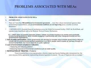 PROBLEMS ASSOCIATED WITH MEAs
• PROBLEMS ASSOCIATED WITH MEAs
1. GOVERNANCE
• There are “more than 500 multilateral environmental agreements…, more than a dozen international agencies share
environmental responsibilities, and yet environmental conditions are not improving across a number of critical
dimensions.”
• 1. GOVERNANCE--Scattered financial mechanisms across the Global Environment Facility, UNEP, the World Bank, and
separate treaty-based funds such as the Montreal Protocol Finance Mechanisms.
Ex - “UNEP does not possess executive powers; instead, its primary function is to monitor and coordinate
environmental governance, which includes engaging in partnerships with other intergovernmental and non-
governmental organizations.
2. lack of public participation. When governments are reluctant to complain about another government’s failure to
comply with an environmental standard established in an MEA, people need to speak up, perhaps through an
environmental NGO. Our future depends on public vigilance!
3. Lack of environment compliance indicators
-- measuring and reducing pollution
--measuring improved environmental conditions such as water quality
4. RATIFICATION OF TREATIES- -Problems
• “Some [countries] have a two-step procedure wherein a treaty may become binding under international law, but
years may pass before appropriate implementing domestic legislation is enacted. The case of Nepal provides an example.”
 