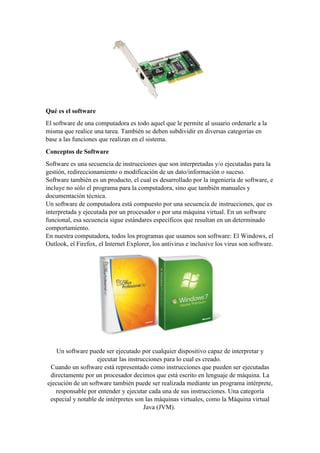 Qué es el software
El software de una computadora es todo aquel que le permite al usuario ordenarle a la
misma que realice una tarea. También se deben subdividir en diversas categorías en
base a las funciones que realizan en el sistema.
Conceptos de Software
Software es una secuencia de instrucciones que son interpretadas y/o ejecutadas para la
gestión, redireccionamiento o modificación de un dato/información o suceso.
Software también es un producto, el cual es desarrollado por la ingeniería de software, e
incluye no sólo el programa para la computadora, sino que también manuales y
documentación técnica.
Un software de computadora está compuesto por una secuencia de instrucciones, que es
interpretada y ejecutada por un procesador o por una máquina virtual. En un software
funcional, esa secuencia sigue estándares específicos que resultan en un determinado
comportamiento.
En nuestra computadora, todos los programas que usamos son software: El Windows, el
Outlook, el Firefox, el Internet Explorer, los antivirus e inclusive los virus son software.
Un software puede ser ejecutado por cualquier dispositivo capaz de interpretar y
ejecutar las instrucciones para lo cual es creado.
Cuando un software está representado como instrucciones que pueden ser ejecutadas
directamente por un procesador decimos que está escrito en lenguaje de máquina. La
ejecución de un software también puede ser realizada mediante un programa intérprete,
responsable por entender y ejecutar cada una de sus instrucciones. Una categoría
especial y notable de intérpretes son las máquinas virtuales, como la Máquina virtual
Java (JVM).
 