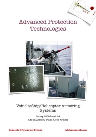 Advanced Protection
           Technologies




      Vehicle/Ship/Helicopter Armoring
                  Systems
                       Stanag 4569 Level 1-4
                 Add-on Armors/ Stand Alone Armors



Composite Hybrid Armor Systems                 info@arcomposite.com
 