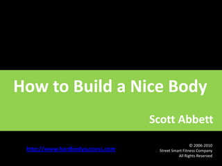 How to Build a Nice Body                                                      Scott Abbett http://www.hardbodysuccess.com 