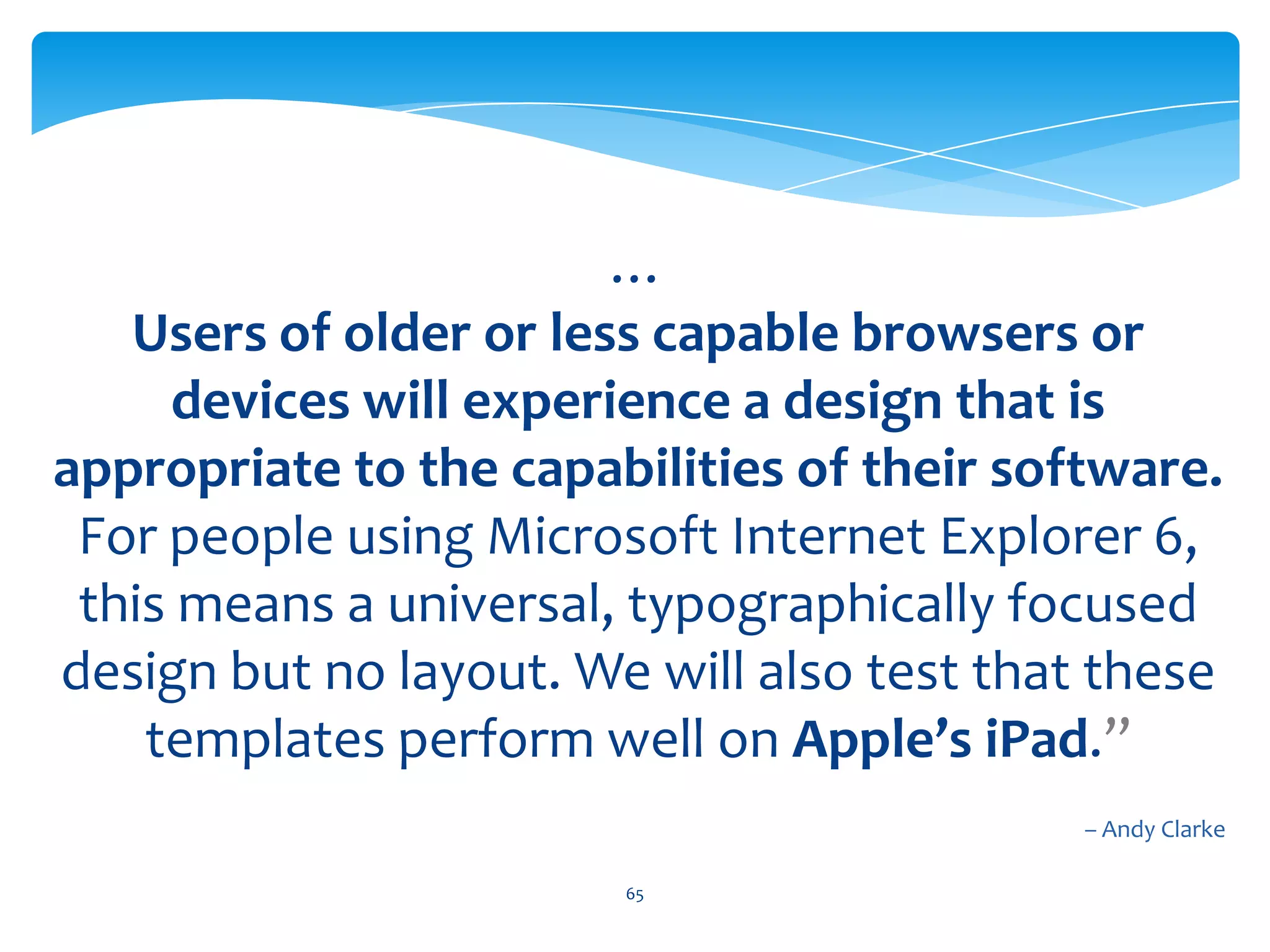 “If the project includes HTML markup and CSS templates, we will develop these using HTML5 and CSS2.1 and CSS3 for styling. The landscape of web browsers and devices changes regularly and our approach is to look forward, not back. With that in mind we will test all our markup and CSS in current versions of all major desktop browsers to ensure that we make the most from them.…64