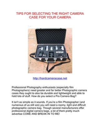 TIPS FOR SELECTING THE RIGHT CAMERA
           CASE FOR YOUR CAMERA




                   http://hardcameracase.net


Professional Photography enthusiasts (especially film
Photographers) need greater and far better Photographic camera
cases they ought to also be durable and lightweight and able to
hold lots of stuff. How do you select a Pro Camera Bag?

It isn't as simple as it sounds. If you're a film Photographer (and
numerous of us still are) you will need a roomy, light and difficult
photographic camera bag. Though several manufacturers offer
professional digital camera bags, a lot of them pretty much
advertise COME AND BREAK IN TO ME!
 