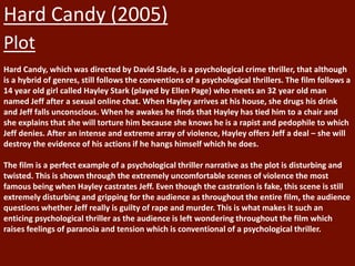 Hard Candy (2005)
Plot
Hard Candy, which was directed by David Slade, is a psychological crime thriller, that although
is a hybrid of genres, still follows the conventions of a psychological thrillers. The film follows a
14 year old girl called Hayley Stark (played by Ellen Page) who meets an 32 year old man
named Jeff after a sexual online chat. When Hayley arrives at his house, she drugs his drink
and Jeff falls unconscious. When he awakes he finds that Hayley has tied him to a chair and
she explains that she will torture him because she knows he is a rapist and pedophile to which
Jeff denies. After an intense and extreme array of violence, Hayley offers Jeff a deal – she will
destroy the evidence of his actions if he hangs himself which he does.
The film is a perfect example of a psychological thriller narrative as the plot is disturbing and
twisted. This is shown through the extremely uncomfortable scenes of violence the most
famous being when Hayley castrates Jeff. Even though the castration is fake, this scene is still
extremely disturbing and gripping for the audience as throughout the entire film, the audience
questions whether Jeff really is guilty of rape and murder. This is what makes it such an
enticing psychological thriller as the audience is left wondering throughout the film which
raises feelings of paranoia and tension which is conventional of a psychological thriller.
 