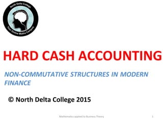 HARD	
  CASH	
  ACCOUNTING	
  
	
  
	
  
	
  
©	
  North	
  Delta	
  College	
  2015	
  	
  
Mathema'cs	
  applied	
  to	
  Business	
  Theory	
   1	
  
NON-­‐COMMUTATIVE	
  STRUCTURES	
  IN	
  MODERN	
  
FINANCE	
  
 