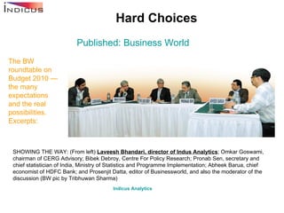 Hard Choices Published: Business World The BW roundtable on Budget 2010 — the many expectations and the real possibilities. Excerpts: Indicus  Analytics   SHOWING THE WAY: (From left)  Laveesh Bhandari, director of Indus Analytics ; Omkar Goswami, chairman of CERG Advisory; Bibek Debroy, Centre For Policy Research; Pronab Sen, secretary and chief statistician of India, Ministry of Statistics and Programme Implementation; Abheek Barua, chief economist of HDFC Bank; and Prosenjit Datta, editor of Businessworld, and also the moderator of the discussion (BW pic by Tribhuwan Sharma)  