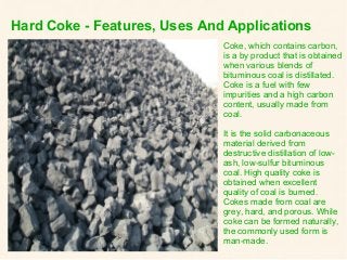 Hard Coke - Features, Uses And Applications
Coke, which contains carbon,
is a by product that is obtained
when various blends of
bituminous coal is distillated.
Coke is a fuel with few
impurities and a high carbon
content, usually made from
coal.
It is the solid carbonaceous
material derived from
destructive distillation of low-
ash, low-sulfur bituminous
coal. High quality coke is
obtained when excellent
quality of coal is burned.
Cokes made from coal are
grey, hard, and porous. While
coke can be formed naturally,
the commonly used form is
man-made.
 