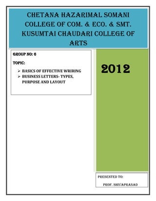 Chetana hazarimal somani
     college of com. & eco. & smt.
    Kusumtai chaudari college of
                 arts
Group no: 6

TOPIC:
   BASICS OF EFFECTIVE WRIRING
   BUSINESS LETTERS- TYPES,
                                   2012
    PURPOSE AND LAYOUT




                                  Presented to:

                                    Prof. shivaprasad
 