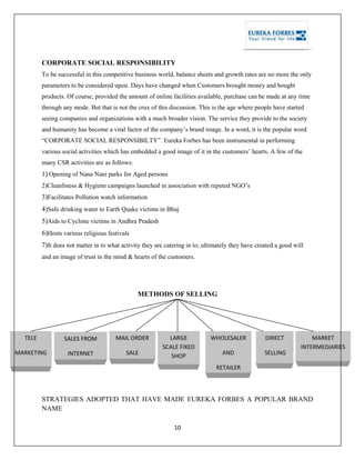 10
CORPORATE SOCIAL RESPONSIBILITY
To be successful in this competitive business world, balance sheets and growth rates are no more the only
parameters to be considered upon. Days have changed when Customers brought money and bought
products. Of course, provided the amount of online facilities available, purchase can be made at any time
through any mode. But that is not the crux of this discussion. This is the age where people have started
seeing companies and organizations with a much broader vision. The service they provide to the society
and humanity has become a vital factor of the company‘s brand image. In a word, it is the popular word
―CORPORATE SOCIAL RESPONSIBILTY‖. Eureka Forbes has been instrumental in performing
various social activities which has embedded a good image of it in the customers‘ hearts. A few of the
many CSR activities are as follows:
1) Opening of Nana Nani parks for Aged persons
2)Cleanliness & Hygiene campaigns launched in association with reputed NGO‘s
3)Facilitates Pollution watch information
4)Safe drinking water to Earth Quake victims in Bhuj
5)Aids to Cyclone victims in Andhra Pradesh
6)Hosts various religious festivals
7)It does not matter in to what activity they are catering in to; ultimately they have created a good will
and an image of trust in the mind & hearts of the customers.
METHODS OF SELLING
STRATEGIES ADOPTED THAT HAVE MADE EUREKA FORBES A POPULAR BRAND
NAME
TELE
MARKETING
SALES FROM
INTERNET
MAIL ORDER
SALE
LARGE
SCALE FIXED
SHOP
RETAILER
WHOLESALER
AND
RETAILER
DIRECT
SELLING
MARKET
INTERMEDIARIES
 