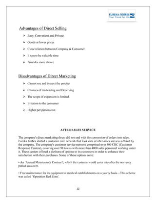 12
Advantages of Direct Selling
 Easy, Convenient and Private
 Goods at lower prices
 Close relation between Company & Consumer
 It saves the valuable time
 Provides more choice
Disadvantages of Direct Marketing
 Cannot see and inspect the product
 Chances of misleading and Deceiving
 The scope of expansion is limited.
 Irritation to the consumer
 Higher per person cost.
AFTER SALES SERVICE
The company's direct marketing thrust did not end with the conversion of orders into sales.
Eureka Forbes started a customer care network that took care of after-sales services offered by
the company. The company's customer service network comprised over 400 CRC (Customer
Response Centers), covering over 98 towns with more than 4000 sales personnel working under
it. These centers offered a plethora of options to its customers in order to enhance their
satisfaction with their purchases. Some of these options were:
• An `Annual Maintenance Contract', which the customer could enter into after the warranty
period was over.
• Free maintenance for its equipment at medical establishments on a yearly basis—This scheme
was called `Operation Red Zone'.
 