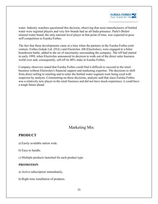 15
water. Industry watchers questioned this decision, observing that most manufacturers of bottled
water were regional players and very few brands had an all-India presence. Parle's Bisleri
mineral water brand, the only national level player at that point of time, was expected to pose
stiff competition to Eureka Forbes.
The fact that these developments came at a time when the partners in the Eureka Forbes joint
venture, Forbes Gokak Ltd. (FGL) and Electrolux AB (Electrolux), were engaged in a bitter
boardroom battle, added to the air of uncertainty surrounding the company. The tiff had started
in early 1999, when Electrolux announced its decision to walk out of the direct sales business
world over and, consequently, sell off its 40% stake in Eureka Forbes.
Company observers stated that Eureka Forbes could find it difficult to succeed in the retail
business without Electrolux's financial support and marketing expertise. The decisions to shift
from direct selling to retailing and to enter the bottled water segment were being eyed with
suspicion by analysts. Commenting on these decisions, analysts said that since Eureka Forbes
was a relatively new player in the retail business and did not have much experience, it could have
a tough future ahead.
Marketing Mix
PRODUCT
a) Easily available nation wide.
b) Easy to handle.
c) Multiple products launched for each product type.
PROMOTION
a) Active subscription immediately,
b) Right time installation of products.
 