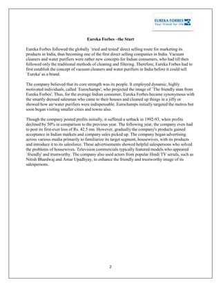 2
Eureka Forbes –the Start
Eureka Forbes followed the globally `tried and tested' direct selling route for marketing its
products in India, thus becoming one of the first direct selling companies in India. Vacuum
cleaners and water purifiers were rather new concepts for Indian consumers, who had till then
followed only the traditional methods of cleaning and filtering. Therefore, Eureka Forbes had to
first establish the concept of vacuum cleaners and water purifiers in India before it could sell
`Eureka' as a brand.
The company believed that its core strength was its people. It employed dynamic, highly
motivated individuals, called `Eurochamps', who projected the image of `The friendly man from
Eureka Forbes'. Thus, for the average Indian consumer, Eureka Forbes became synonymous with
the smartly dressed salesman who came to their houses and cleaned up things in a jiffy or
showed how air/water purifiers were indispensable. Eurochamps initially targeted the metros but
soon began visiting smaller cities and towns also.
Though the company posted profits initially, it suffered a setback in 1992-93, when profits
declined by 50% in comparison to the previous year. The following year, the company even had
to post its first-ever loss of Rs. 42.5 mn. However, gradually the company's products gained
acceptance in Indian markets and company sales picked up. The company began advertising
across various media primarily to familiarize its target segment, housewives, with its products
and introduce it to its salesforce. These advertisements showed helpful salespersons who solved
the problems of housewives. Television commercials typically featured models who appeared
`friendly' and trustworthy. The company also used actors from popular Hindi TV serials, such as
Nitish Bhardwaj and Amar Upadhyay, to enhance the friendly and trustworthy image of its
salespersons.
 